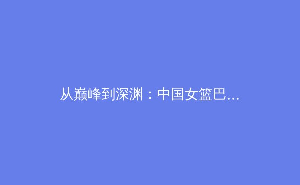 从巅峰到深渊：中国女篮巴黎周期阵痛背后的结构性困境 - 3